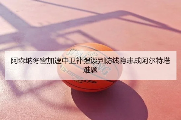 阿森纳冬窗加速中卫补强谈判防线隐患成阿尔特塔难题