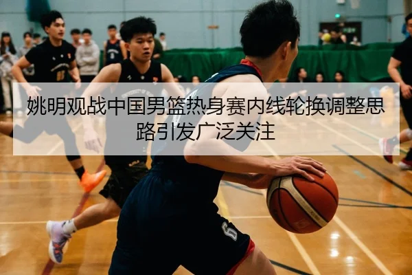 姚明观战中国男篮热身赛内线轮换调整思路引发广泛关注