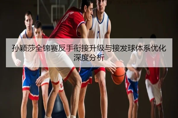 孙颖莎全锦赛反手衔接升级与接发球体系优化深度分析