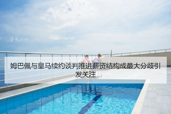 姆巴佩与皇马续约谈判推进薪资结构成最大分歧引发关注